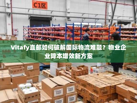 Vitafy直邮如何破解国际物流难题？物业企业降本增效新方案