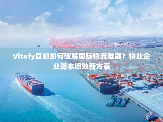 Vitafy直邮如何破解国际物流难题？物业企业降本增效新方案