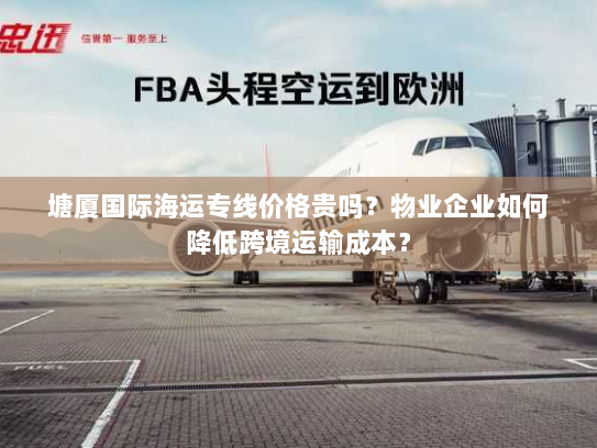 塘厦国际海运专线价格贵吗?物业企业如何降低跨境运输成本? 塘厦国际海运专线价格贵吗?物业企业如何降低跨境运输成本?