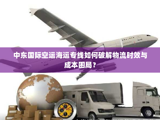 中东国际空运海运专线如何破解物流时效与成本困局? 中东国际空运海运专线如何破解物流时效与成本困局?