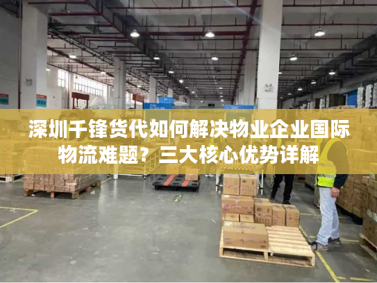 深圳千锋货代如何解决物业企业国际物流难题?三大核心优势详解 深圳千锋货代如何解决物业企业国际物流难题?三大核心优势详解