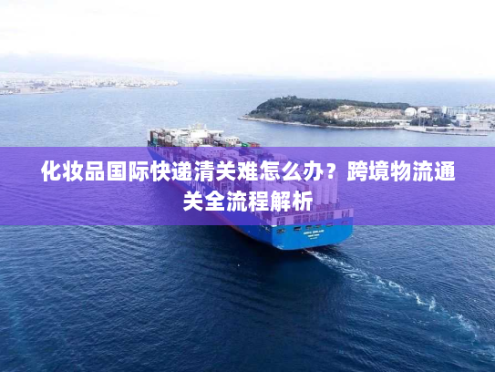 化妆品国际快递清关难怎么办?跨境物流通关全流程解析 化妆品国际快递清关难怎么办?跨境物流通关全流程解析