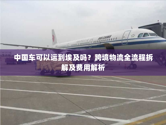 中国车可以运到埃及吗？跨境物流全流程拆解及费用解析