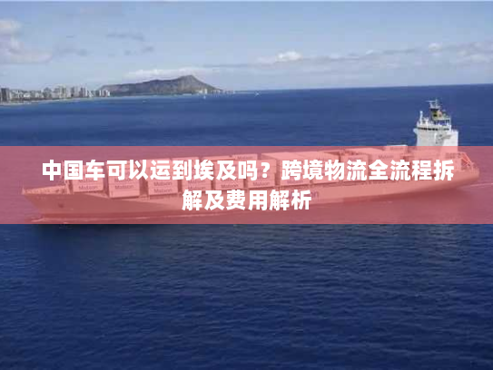 中国车可以运到埃及吗？跨境物流全流程拆解及费用解析