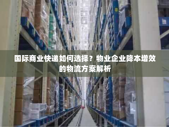 国际商业快递如何选择?物业企业降本增效的物流方案解析 国际商业快递如何选择?物业企业降本增效的物流方案解析