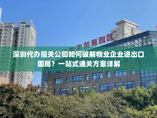 深圳代办报关公司如何破解物业企业进出口困局?一站式通关方案详解 深圳代办报关公司如何破解物业企业进出口困局?一站式通关方案详解