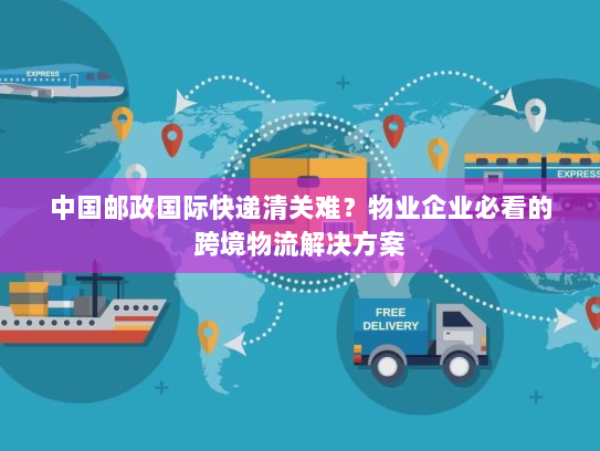 中国邮政国际快递清关难?物业企业必看的跨境物流解决方案 中国邮政国际快递清关难?物业企业必看的跨境物流解决方案