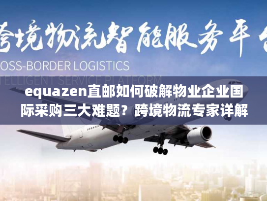 equazen直邮如何破解物业企业国际采购三大难题？跨境物流专家详解操作方案