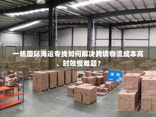 一帆国际海运专线如何解决跨境物流成本高、时效慢难题? 一帆国际海运专线如何解决跨境物流成本高、时效慢难题?