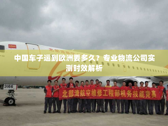 中国车子运到欧洲要多久？专业物流公司实测时效解析