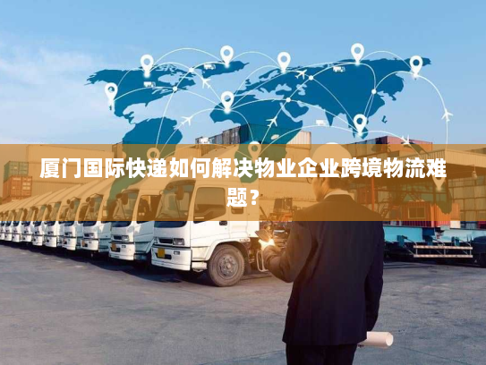 厦门国际快递如何解决物业企业跨境物流难题？