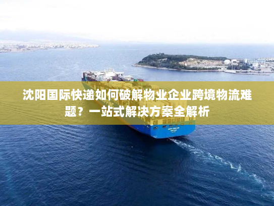 沈阳国际快递如何破解物业企业跨境物流难题?一站式解决方案全解析 沈阳国际快递如何破解物业企业跨境物流难题?一站式解决方案全解析