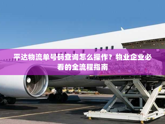 平达物流单号码查询怎么操作？物业企业必看的全流程指南