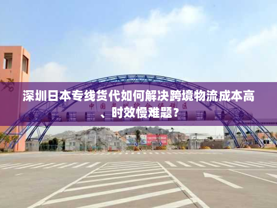 深圳日本专线货代如何解决跨境物流成本高、时效慢难题? 深圳日本专线货代如何解决跨境物流成本高、时效慢难题?