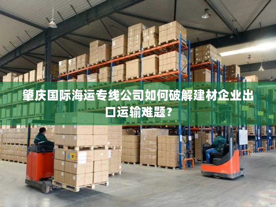 肇庆国际海运专线公司如何破解建材企业出口运输难题? 肇庆国际海运专线公司如何破解建材企业出口运输难题?
