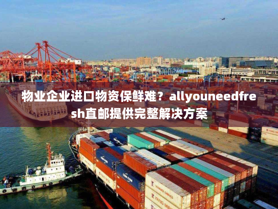 物业企业进口物资保鲜难？allyouneedfresh直邮提供完整解决方案
