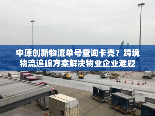 中原创新物流单号查询卡壳？跨境物流追踪方案解决物业企业难题