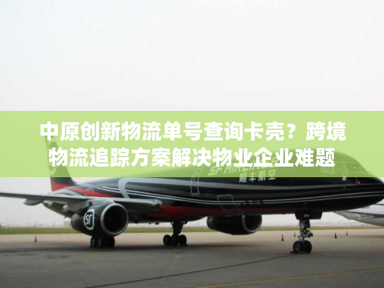 中原创新物流单号查询卡壳？跨境物流追踪方案解决物业企业难题