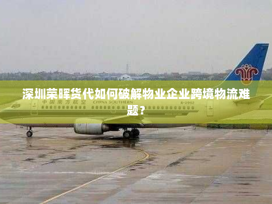 深圳荣晖货代如何破解物业企业跨境物流难题？
