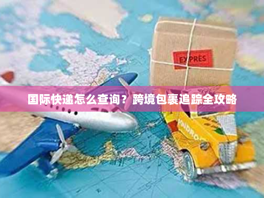 国际快递怎么查询?跨境包裹追踪全攻略 国际快递怎么查询?跨境包裹追踪全攻略