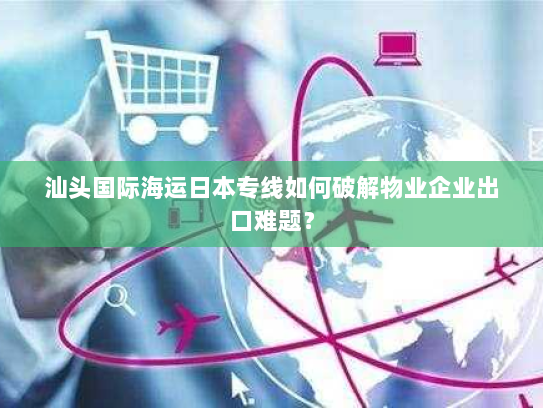 汕头国际海运日本专线如何破解物业企业出口难题? 汕头国际海运日本专线如何破解物业企业出口难题?