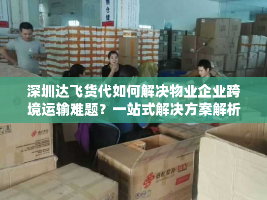 深圳达飞货代如何解决物业企业跨境运输难题？一站式解决方案解析