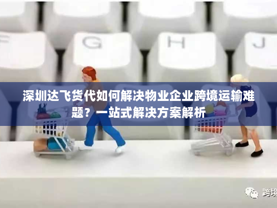 深圳达飞货代如何解决物业企业跨境运输难题?一站式解决方案解析 深圳达飞货代如何解决物业企业跨境运输难题?一站式解决方案解析