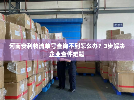 河南安利物流单号查询不到怎么办？3步解决企业查件难题