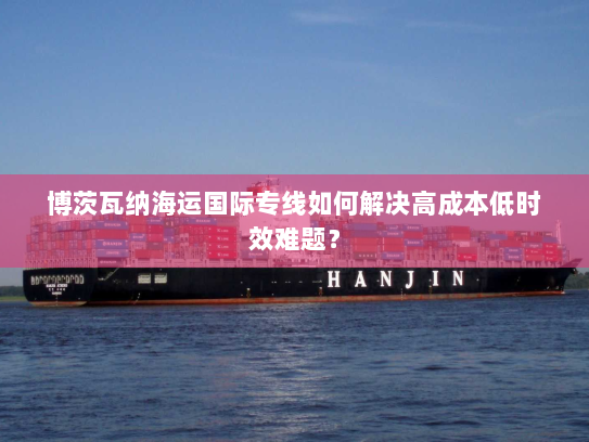 博茨瓦纳海运国际专线如何解决高成本低时效难题? 博茨瓦纳海运国际专线如何解决高成本低时效难题?