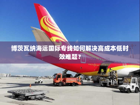 博茨瓦纳海运国际专线如何解决高成本低时效难题? 博茨瓦纳海运国际专线如何解决高成本低时效难题?