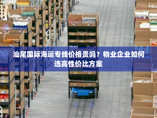 汕尾国际海运专线价格贵吗？物业企业如何选高性价比方案