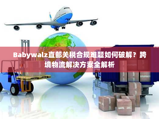Babywalz直邮关税合规难题如何破解？跨境物流解决方案全解析