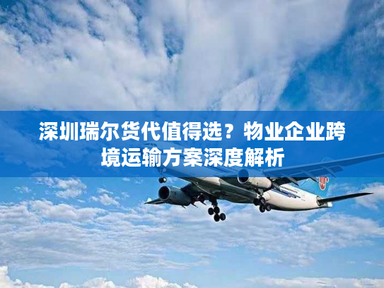 深圳瑞尔货代值得选?物业企业跨境运输方案深度解析 深圳瑞尔货代值得选?物业企业跨境运输方案深度解析