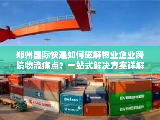 郑州国际快递如何破解物业企业跨境物流痛点?一站式解决方案详解 郑州国际快递如何破解物业企业跨境物流痛点?一站式解决方案详解