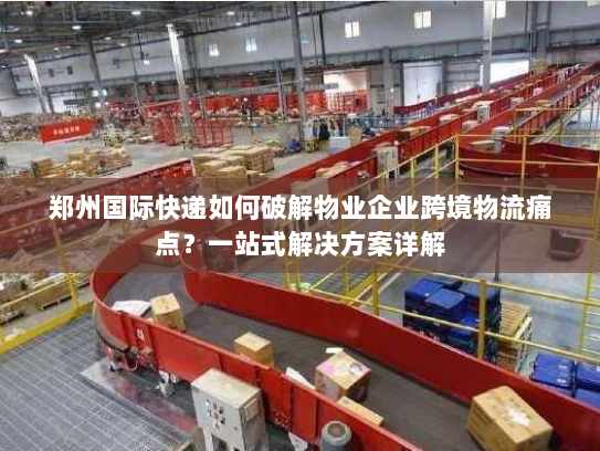 郑州国际快递如何破解物业企业跨境物流痛点?一站式解决方案详解 郑州国际快递如何破解物业企业跨境物流痛点?一站式解决方案详解