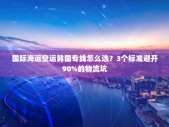 国际海运空运韩国专线怎么选?3个标准避开90%的物流坑 国际海运空运韩国专线怎么选?3个标准避开90%的物流坑