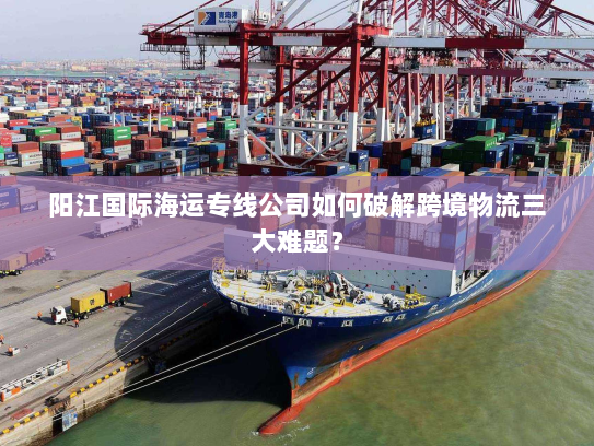 阳江国际海运专线公司如何破解跨境物流三大难题? 阳江国际海运专线公司如何破解跨境物流三大难题?