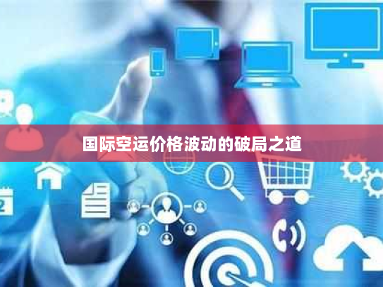国际空运价格波动的破局之道