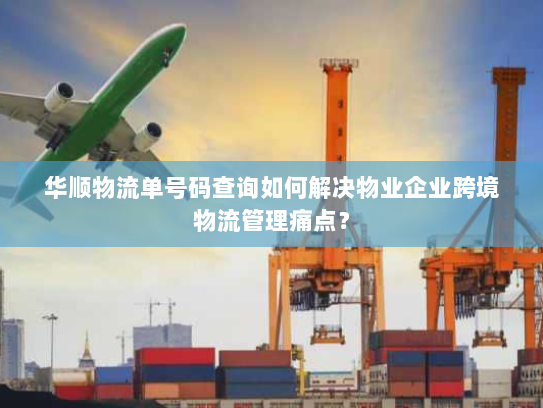 华顺物流单号码查询如何解决物业企业跨境物流管理痛点？