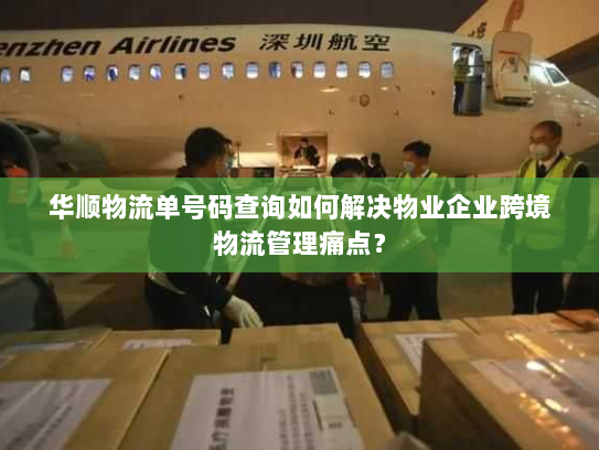 华顺物流单号码查询如何解决物业企业跨境物流管理痛点？