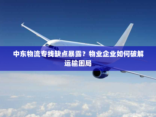 中东物流专线缺点暴露？物业企业如何破解运输困局