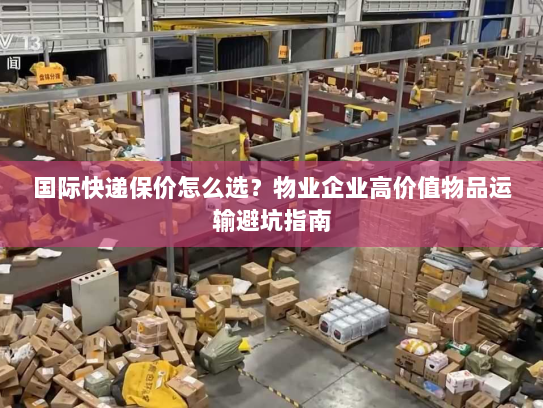国际快递保价怎么选？物业企业高价值物品运输避坑指南