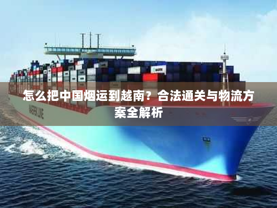 怎么把中国烟运到越南？合法通关与物流方案全解析