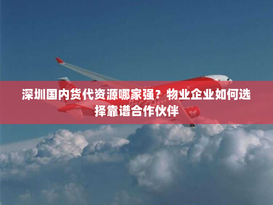 深圳国内货代资源哪家强？物业企业如何选择靠谱合作伙伴