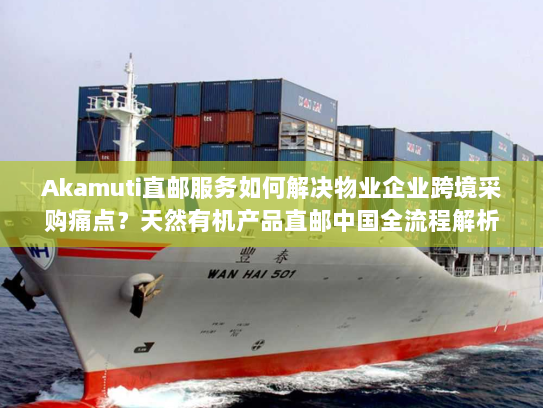 Akamuti直邮服务如何解决物业企业跨境采购痛点?天然有机产品直邮中国全流程解析 Akamuti直邮服务如何解决物业企业跨境采购痛点?天然有机产品直邮中国全流程解析