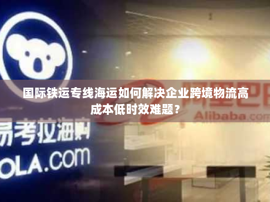 国际铁运专线海运如何解决企业跨境物流高成本低时效难题？