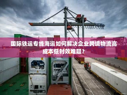 国际铁运专线海运如何解决企业跨境物流高成本低时效难题？