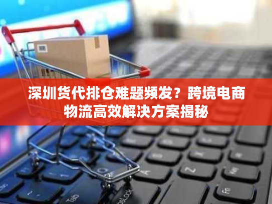 深圳货代排仓难题频发?跨境电商物流高效解决方案揭秘 深圳货代排仓难题频发?跨境电商物流高效解决方案揭秘