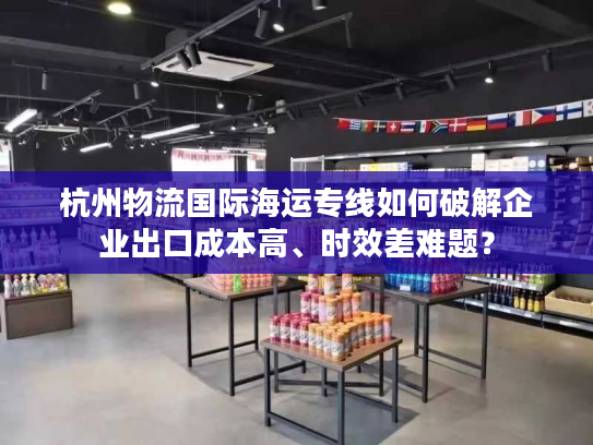 杭州物流国际海运专线如何破解企业出口成本高、时效差难题? 杭州物流国际海运专线如何破解企业出口成本高、时效差难题?
