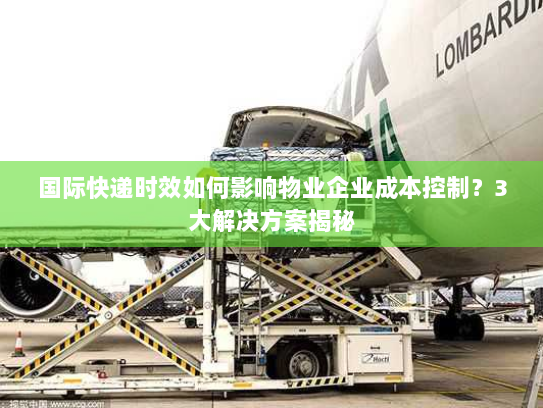 国际快递时效如何影响物业企业成本控制？3大解决方案揭秘